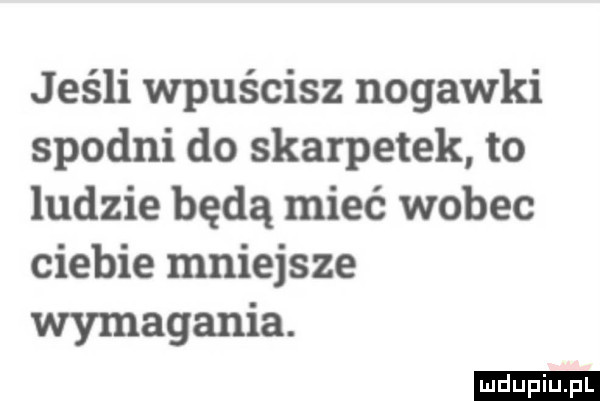 jeśli wpuścisz nogawki spodni do skarpetek to ludzie będą mieć wobec ciebie mniejsze wymagania