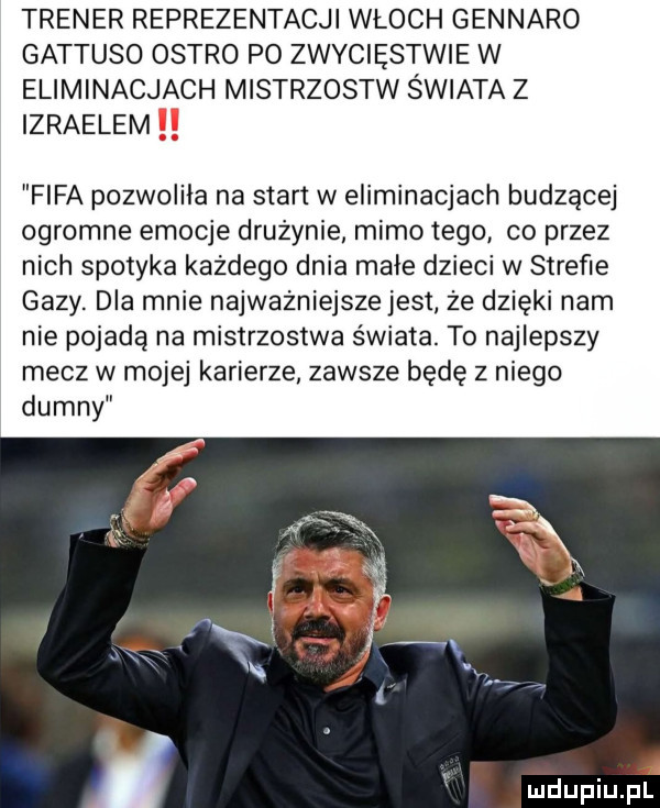trener reprezentacji włoch gennaro gattuso ostro po zwyciestwie w eliminacjach mistrzostw świata z izraelem fifa pozwoliła na start w eliminacjach budzącej ogromne emocje drużynie mimo tego co przez nich spotyka każdego dnia małe dzieci w strefie gazy. dla mnie najważniejsze jest że dzięki nam nie pojada na mistrzostwa świata. to najlepszy mecz w mojej karierze zawsze będę z niego dumny