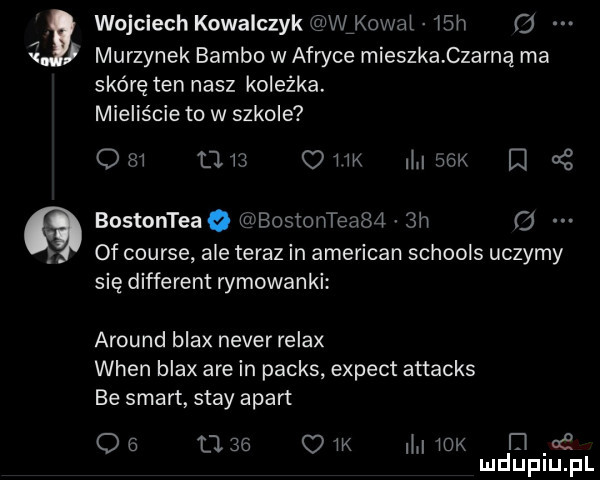 wojciech kowalczyk wfkowal   h   murzynek bambo w afryce mieszka czarną ma skórę ten nasz koleżka. mieliście to w szkole cm      ow maik a bostonteaq bostonteaba  h o of course ale teraz in american schools uczymy się different rymowanki around blax neper relax wien blax are in parks expect attacks be smart skay apart o        c w m rex i e mduplu pl