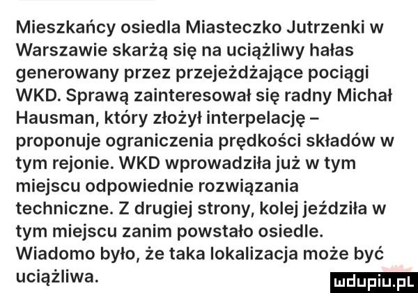 mieszkańcy osiedla miasteczko jutrzenki w warszawie skarżą się na uciążliwy hałas generowany przez przejeżdżające pociagi wkd. sprawą zainteresował się radny michał hausman który złożył interpelację proponuje ograniczenia prędkości składów w tym rejonie. wkd wprowadzila już w tym miejscu odpowiednie rozwiązania techniczne. z drugiej strony kolej jeżdzila w tym miejscu zanim powstalo osiedle. wiadomo bylo że taka lokalizacja może być uciążliwa