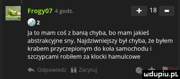 frogyo  godz    lato mam coś z banią chyba bo mam jakieś abstrakcyjne sny. najdziwniejszy był chyba że byłem krabem przyczepionym do koła samochodu i szczypcami robiłem za klocki hamulcowe rm x a. abakankami   ii uupiupl
