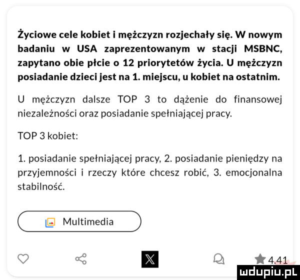 życiowe cele kotlet i mężczyzn rozjechały się w nowym badaniu w usa zaprezentowanym w stacji msbnc zapytano obie picie o    priorytetów życia. u mężczyzn posiadanie dzieci jest na  . mi siu u kobiet na ostatnim. u mężczyzn dalsze top   to dążenie do finansowej niezależności oraz posiadanie spełniającej pracy. top  kobiet   posiadanie spełniającej pracy  . posiadanie pieniędzy na przyjemności i rzeczy które chcesz robić.  . emocjonalna stabilność g muitime q t