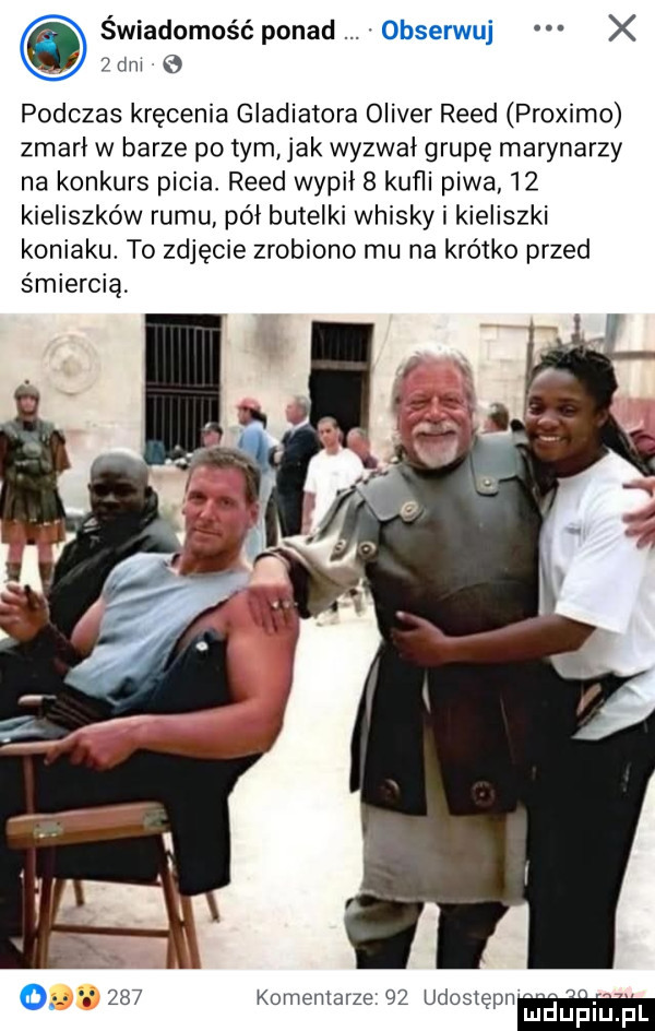 świadomość ponad obserwuj x zbm podczas kręcenia gladiatora oliver reed proximo zmarl w barze po tym jak wyzwał grupę marynarzy na konkurs picia reed wypil   kuﬂi piwa    kieliszków rumu pól butelki whisky i kieliszki koniaku. to zdjęcie zrobiono mu na krótko przed śmiercią       komentarze    udoslępn mi luńiupl