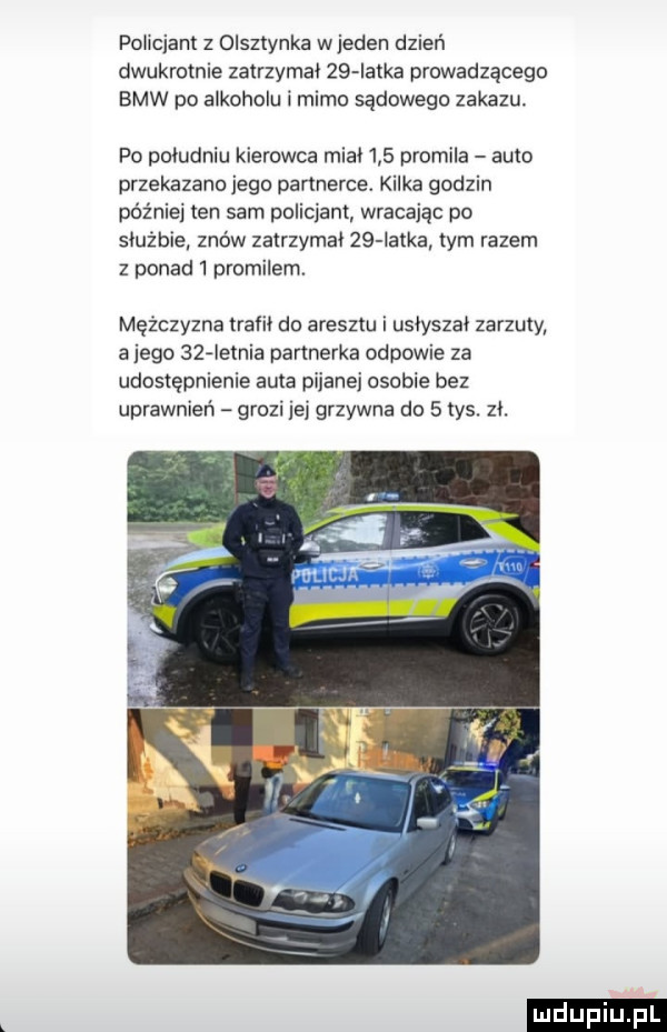 policjant z olsztynka wjeden dzień dwukrotnie zatrzymal    iatka prowadzącego bmw po alkoholu i mimo sądowego zakazu. po poludniu kierowca mial     promila auto przekazano jego partnerce. kilka godzin później ten sam policjant wracają po służbie znow zatrzymal    iatka tym razem z ponad   promilem. mężczyzna trafił do aresztu i usłyszał zarzuty a jego    ietnia partnerka odpowie za udostępnienie auta pijanej osobie bez uprawnień grozi jej grzywna do   tys. zł