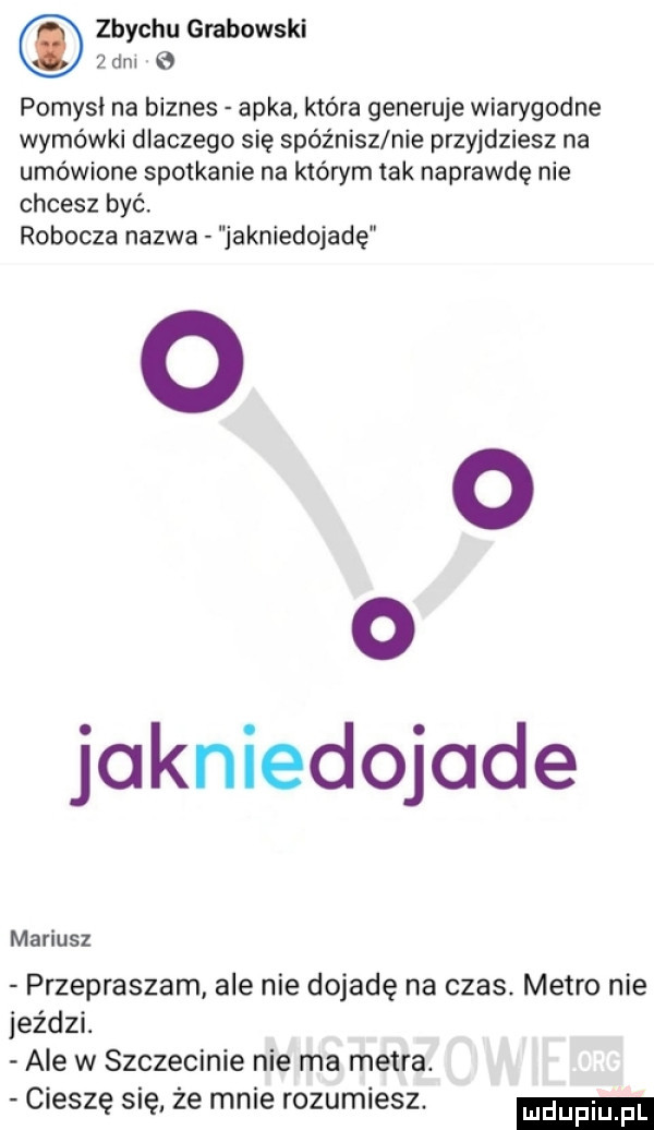 zbychu grabowski   div pomyci na biznes apka która generuje wiarygodne wymówki dlaczego się spóźnisz nie przyjdziesz na umówione spotkanie na którym tak naprawdę nie chcesz być. robocza nazwa jakniedojadę o o jakniedojade mariusz przepraszam ale nie dojadę na czas. metro nie jeździ. ale w szczecinie nie ma metra. cieszę się ze mnie rozumiesz