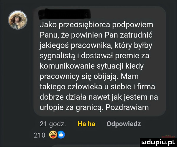 jako przedsiębiorca podpowiem panu ze powinien pan zatrudnić jakiegoś pracownika który byłby sygnalistą i dostawał premie za komunikowanie sytuacji kiedy pracownicy się obijają. mam takiego człowieka u siebie i firma dobrze działa nawet jakjestem na urlopie za granicą. pozdrawiam    godz ha ha odpowiedz