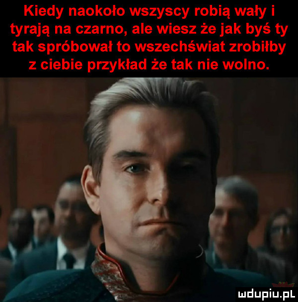 kiedy naokoło wszyscy robią wały i tyrają na czarno ale wiesz że jak byś ty tak spróbował to wszechświat zrobiłby z ciebie przykład że tak nie wolno. ll mdupiupl