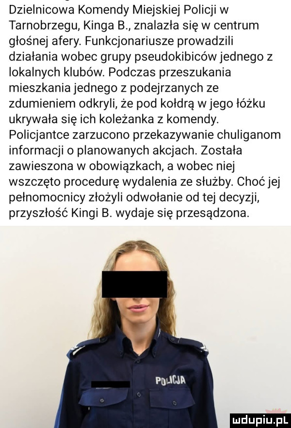 dzielnicowa komendy miejskiej policji w tarnobrzegu kinga b znalazła się w centrum głośnej afery. funkcjonariusze prowadzili działania wobec grupy pseudokibicówjednego z lokalnych klubów. podczas przeszukania mieszkania jednego z podejrzanych ze zdumieniem odkryli że pod kołdra w jego łóżku ukrywała się ich koleżanka z komendy. policjantce zarzucono przekazywanie chuliganem informacji o planowanych akcjach została zawieszona w obowiązkach a wobec niej wszczęto procedurę wydalenia ze służby. choćjej pelnomocnicy złożyli odwołanie od tej decyzji przyszłość kingi b. wydaje się przesądzona. ludu iu. l