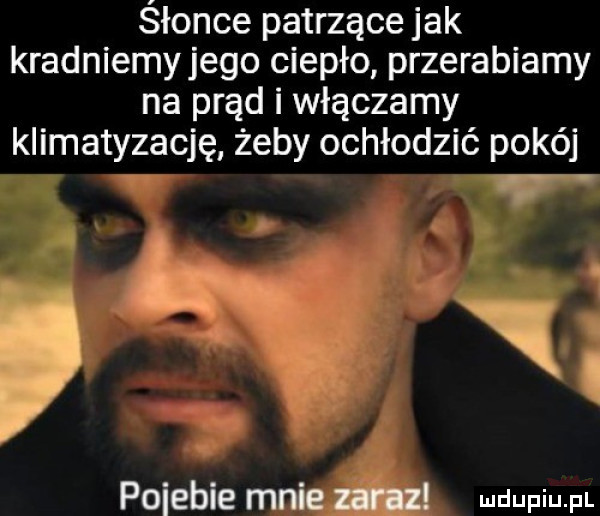 śłonce patrzące jak kradniemyjego ciepło przerabiamy na prąd i włączamy klimatyzację żeby ochłodzić pokój pojebie mnie zaraz