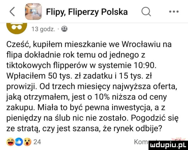 s flipy fiiperzy polska q w   godz cześć kupiłem mieszkanie we wrocławiu na flipa dokładnie rok temu od jednego z tiktokowych flipperów w systemie      . wpłaciłem    tys. zł zadatku i    tys. zł prowizji. od trzech miesięcy najwyzsza oferta jaką otrzymałem jest o    niższa od ceny zakupu. miała to być pewna inwestycja a z pieniędzy na ślub nic nie zostało. pogodzić się ze stratą czyjest szansa że rynek odbije w kom