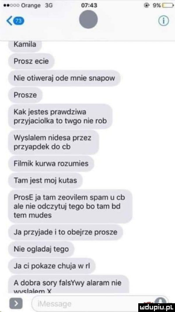 an ac       xc o. kamila prosz ecie nie otiwerai ode mnie snapow prosze kbk jestes prawdziwa przyjaciolka to tego nie rob wyslalem nudesa przez przyapdek do cb filmik kurwa rozumies tam jest moj kutas probe ja tam zeovilem spam u cb ale nie odczytuj tego bo tam bd tam mudes ja przyjade i to obejrze prosze nie ogladaj tego ja ci pokaze chuja w rl a dobra sary falowy alaram nie wvelalom y d maﬁa