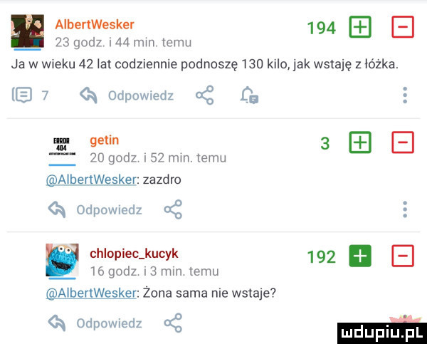 aibenwesker        godz w mm temu ja w w ebu    lat codziennie podnoszę     kilo jak wstaję z lózka.   k odpowedz cg de ncl getin      godz    mm emu a q odpowncdz ać e y chlopiec kucyk     a    godz   mm temu nbertwesker zona sama nie wstaje odpowiedz ct męska zazdro