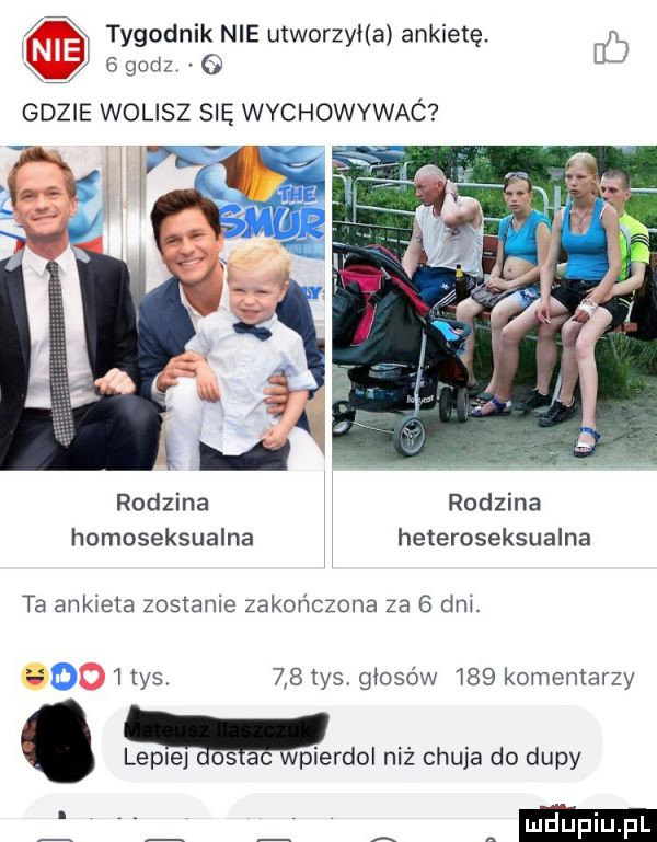 tygodnik nie utworzyła ankietę. m   godz eu rodzina rodzina homoseksualna heteroseksualne ta ankieta zostanie zakończona za   dm  ihs    tys głosów     komentarzy. lepce c wpierdol niż chuja do dupy a