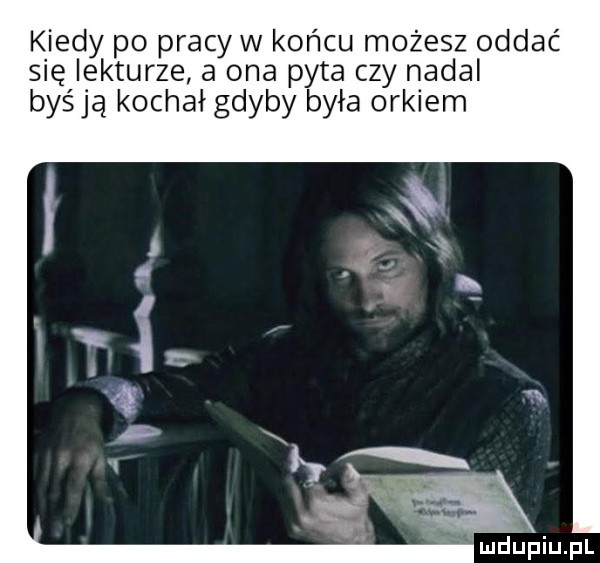 kiedy po pracy w końcu możesz oddać się lekturze a ona pyta czy nadal byśją kochał gdyby była orkiem