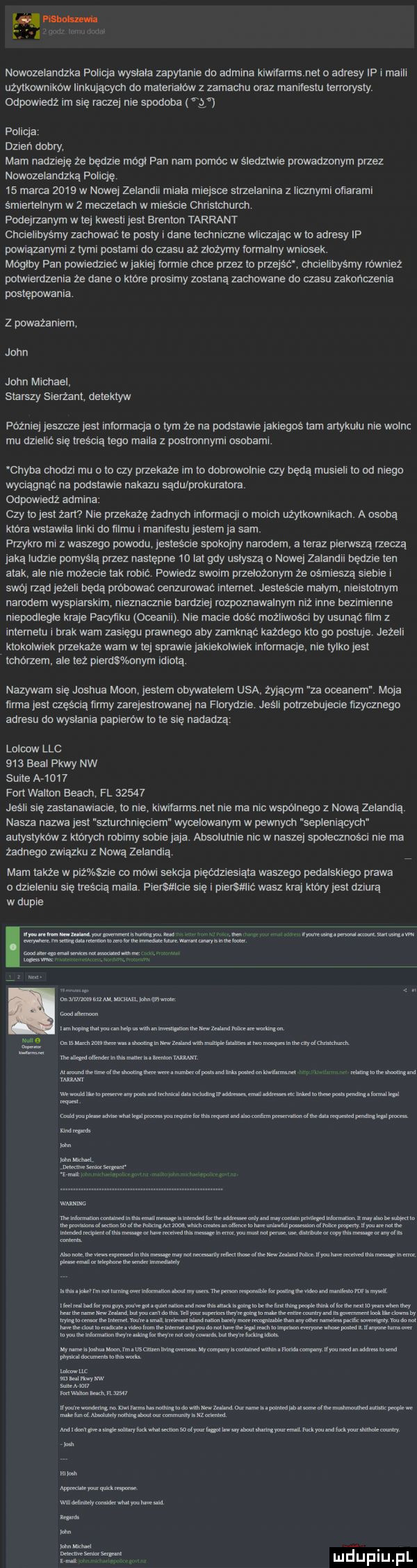 nowozelandzka foucja wystala zapylanie do aumtna klwnannsnet o adresy if l mam uzylkowmkow ianujących do matenalow z zamachu oraz manllestu terrorysty dedwredz im się racze nie spodoba fg policja dzien dobry. mam nadzieję ze będzie mogl pan nam pomoc w sleumne prowadzonym przez nowozelandzka follqe    marca       w nowej zelandll mm miejsce strzelanina z llcznyml onaraml smerlelnym w   meczetach w mieéoe cnnstcnuren podejrzanym w tej kwesll jest brendan tarrant choiellbyśmy zachować te posty. dane lechnvczne wllczajqc w to adresy ip powrazanymi z tymi poecarnu do czasu aż zlozymy formalny wniosek. moglby fan pmmedzlec w jakiej loranie obce przez to plzejsoż cncleubysmy rownlez polwlerdzenla ze dane o ktore prosimy zostana zachowane do czasu zakonczema postępowania z poważaniem john john michael starszy slam  m detektyw później jeszcze jest infurmaqa a iyrn że na podstawie jaklegnś tam artykulu me wolne mu dllelló sle treścią tego malla z postronnymi osobaml. chyba chodzi mu o to czy pnekaze im to doorowolme ay bada muslell to od mego wyctagnac na podstawe nakazu sądu prokuratora cdppmedz admina czy tojest zbm nie przekaze zadnyen lnldrmaaj. p mach uzytkdwmkacn a osoba ktora wstawia ilski do filmu i manlieslu jestem ja sam przykro ml z waszego powodu jestescle spokojny narodem. a teraz pierwszą rzeczą jaką ludzie pomysla przez następne    lat gdy usłyszą o nowej zalaniu bedele ten atak ale ma mozeole lak most. powiedz sialm przelozonym ze osmlesza sueme t swój rzad jezen będą próbować cenzumwać tnlemel jestesele małym nielsmtnym nardem wysplarskm nieznacznla banana rozpoznawalnym mz inne bezimienne niepodlegle kraje pacyﬁku oceanii. nie mama dość możliwośct by usunac mm z lntemezu brak wam zaslegu prawnego aby zamknąc kazdego kto go posluje jeżeli ktokolwiek przekaze wam w tej spmwle jakuekolwtek lnlormaqe. nie tylko jest tcnorzem. ale tez plerus bnym lama. nazywam sle joshua moon jestem obywatelem usa żalącym za oceanem maja ﬁrma jest mama ray zarejestrowane na florydzie jeśli pauzebujeele nzycznego adresu da wyslania papierów id te sie nadadzą l olcow ląc     baal pkty nw sulce a      fart walton aeacn fl       jean się zasłanawiacle to nie kiwwarms net nie ma nn wspólnego z nową zelandią nasza nazwa jest szturenmędem wycelowanym w pewnycn sepleniących autystykow z których malmy some jaja. absolutnie nie w naszej społecznnścl me ma żadnego zwląlku z nową zelandia mam także w p ź zje co mówi sekta plęcdzlesiata waszego pedalsklegu prawa o dzieleniu się peseta maila plantacje się i plersmit wasz kraj który jest dziurą w duple romu mm. tam mam. mmmmmm. a mmntpmw m m w m me mumzwm nmummwmmmi m nin w l lbem mmum an mw mnms m m wan a6w w mm a. wenom ehm w nina lutaunmlmrmmm td mamwmmmnamhl mmﬂ mmwmwmkmw mmmmmdkmmmkﬂm da an a mm wlmmmwmmmumuwhwmmmnmmmwwvnyuhm widm mmm mm mam w rwmow m. lmmwdn m mmlmmmm mmuumw qulwlmn qołb abs no nmev dmmv ęwlmmmuhoinhmmmuwmmmmn m malamute mammy umnmvmummlnmwnlm nmmmmwu huwmwmnmamhw ncl n anso m wamnw me naeensmmanemaammmmmm a n ue termuwmxnmmmwwmwmknm m d muuemw mmwwlm nin mmwwwummmmi mmmmh mewim mkmhn l t mmmmmnﬁmmkkﬂmnmwmwklmmw mwlmmmmmmbm nmtmnmmmu mumnmmmuvsmnnmmwmmhmw wm mmlmmmain land www. www yw mam ian wmnmmmmlnamhmmwunmmmummamma iw ma mm moraw m we mwmeaf hqmmwmeamnmmmmmu a. mu wtem ukw mammut mmmm a a a aan fr mjupiupl