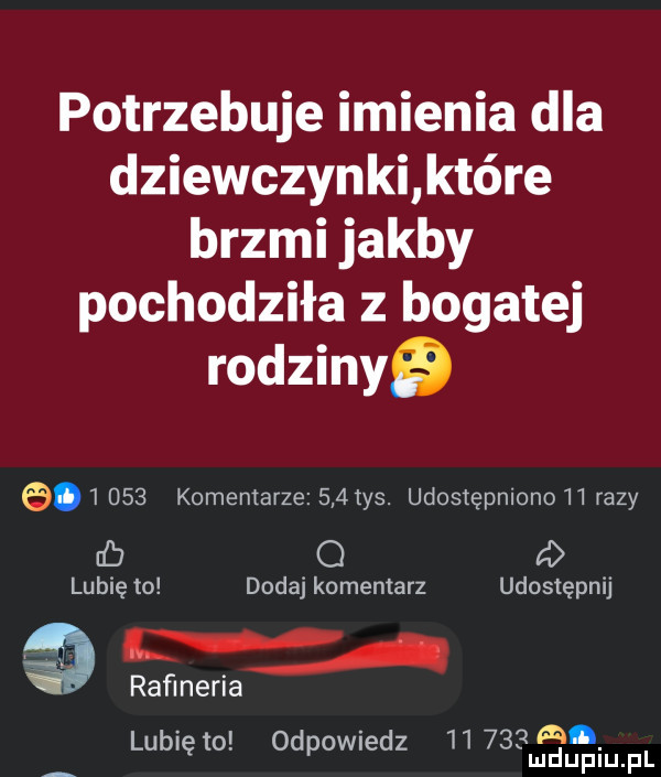 potrzebuje imienia dla dziewczynki które brzmi jakby pochodziła z bogatej rodzinyﬁ         komentarze     tys. udostępniono    razy cb o d lubię to dodaj komentarz udostępnij rafineria l qm lublęto. odpomedz