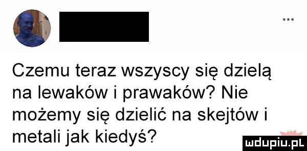 czemu teraz wszyscy się dzielą na iewaków i prawaków nie możemy się dzielić na skejtów i metali jak kiedyś