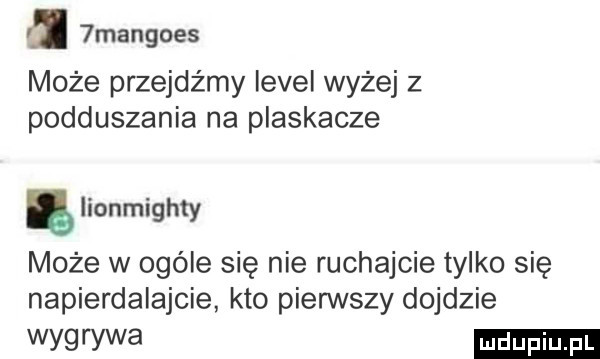 mangoes może przejdźmy level wyżej z podduszania na plaskacze lionmighty może w ogóle się nie ruchajcie tylko się napierdalajcie kto pierwszy dojdzie wytrwa