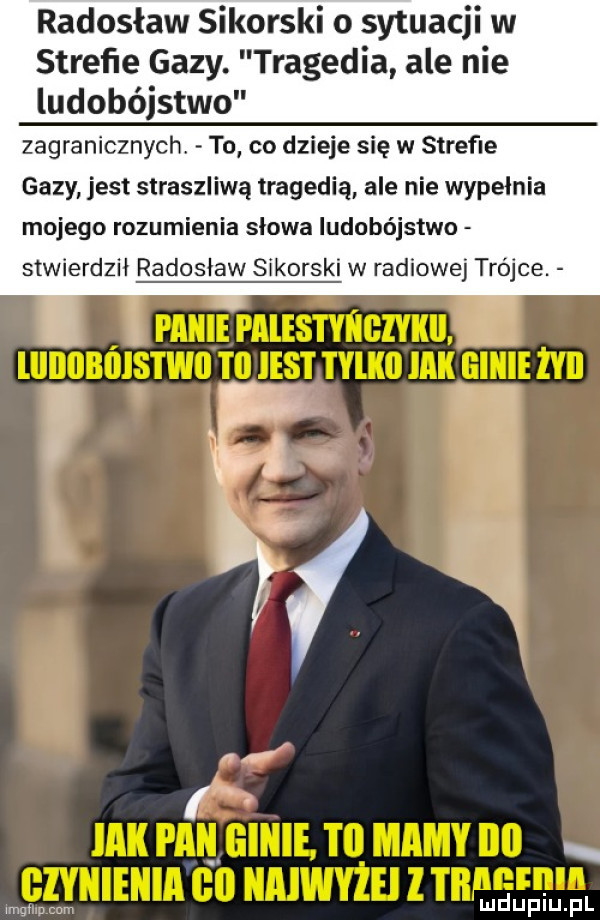 radosław sikorski o sytuac w strefie gazy. tragedia ale nie ludobójstwo zagranicznych to co dzieje się w strefie gazy jest straszliwą tragedią ale nie wypełnia mojego rozumienia słowa ludobójstwo stwierdził radosław sikorski w radiowej trójce. abakankami mmm