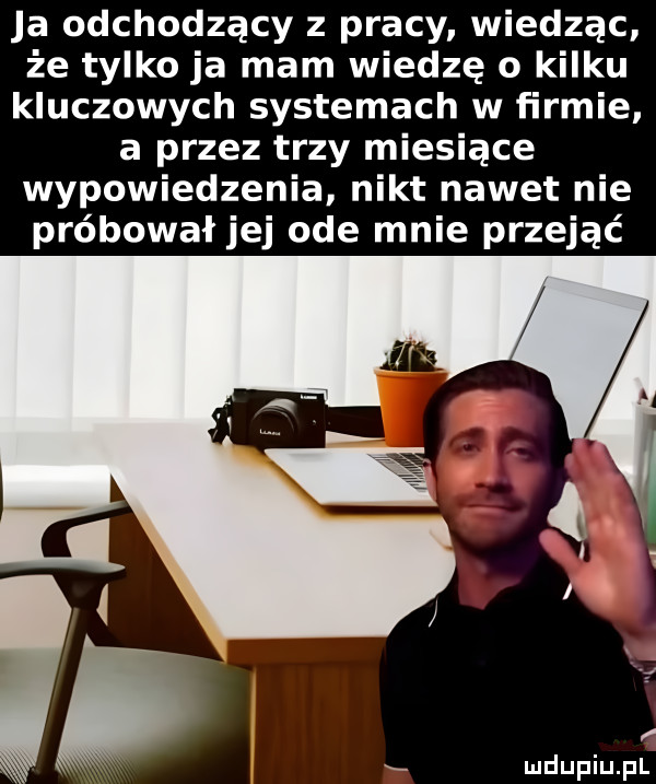 ja odchodzący z pracy wiedząc że tylko ja mam wiedzę o kilku kluczowych systemach w firmie a przez trzy miesiące wypowiedzenia nikt nawet nie próbował jej ode mnie przejąć