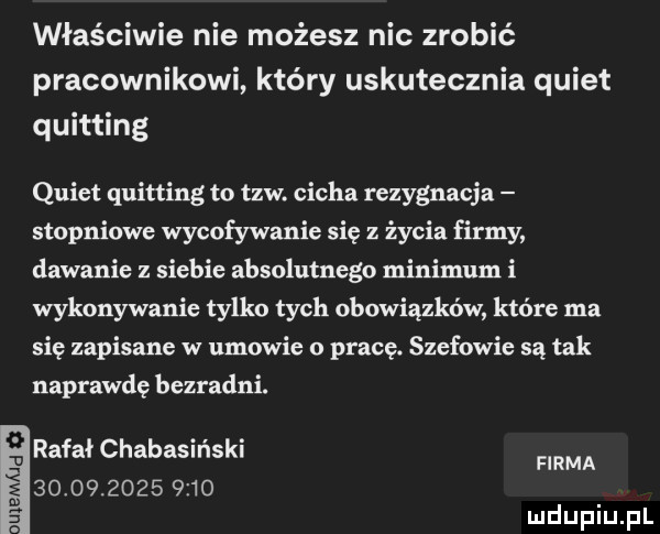 właściwie nie możesz nie zrobić pracownikowi który uskutecznia quiet quitting quiet quitting to tlw. cicha rezygnacja stopniowe wycofywanie się z życia firmy dawanie z siebie absolutnego minimum i wykonywanie tylko tych obowiązków które ma się zapisane w umowie o pracę. szefowie są tak naprawdę bezradni. rafałchabasiński                 firma. nie mj