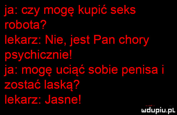 ja czy mogę kupić seks robota lekarz nie jest pan chory psychicznie ja mogę uciąć sobie penisa i zostać laską iekarz jasne