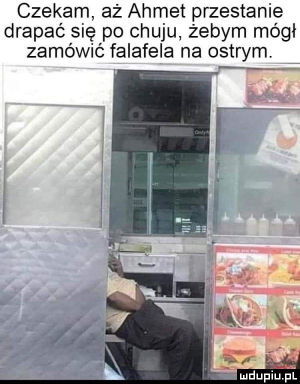 czekam aż admet przestanie drapać się po chuju żebym mógł zamówić falafela na ostrym. żmdupiupi