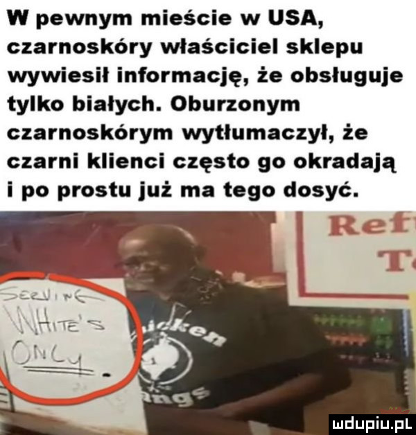w pewnym mieście w usa czarnoskóry właściciel sklepu wywiesił informację że obsługuje tylko białych. oburzonym czarnoskórym wytłumaczyl że czarni klienci często go okradają i po prestu już ma tego dosyc