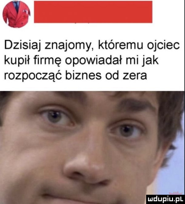 dzisiaj znajomy któremu ojciec kupił firmę opowiadał mi jak rozpocząć biznes od zera jmdupilijil