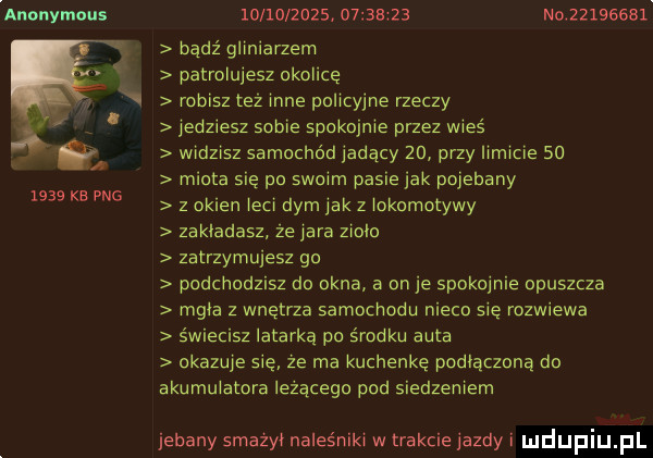 anonymous      kb pbg                     n           bądź gliniarzern patrolujesz okolicę robisz też inne policyjne rzeczy jedziesz sobie spokojnie przez wieś widzisz samochód jadący    przy limicie so miota się po swoim pasie jak pojebany z okien irci dym jak z lokomotywy zakladasz ze jara ziolo zatrzymujesz go podchodzisz da okna a on je spokojnie opuszcza mgla z wnętrza samocnoou nieco się rozwiewa s wlecisz latarką po środku auta okazuje sie ze ma kuchenkę padlączaną do akumulatora lezacego pod siedzeniem jebany smażyi naleśniki w trakcie jazdy i