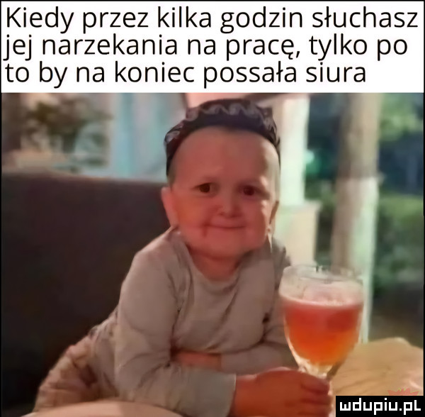 kiedy przez kilka godzin słuchasz jej narzekania na pracę tylko po to by na koniec possała siura. i mdupiupl