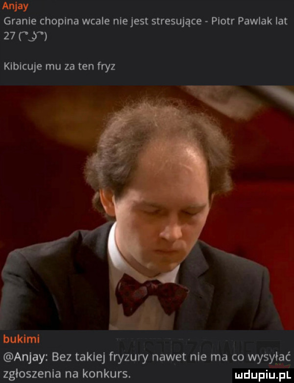 anjay granie chopina wcale niejest stresujące piotr pawlak lat    z klblcuje mu za ten fryz bukami anjay bez takiej fryzury nawet nie ma co wysylac zgloszenla na konkurs. mdupiu. pl