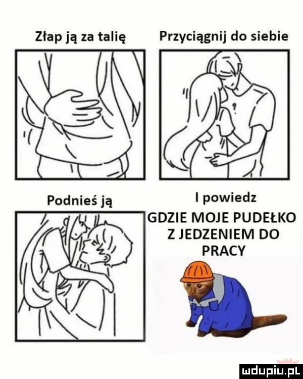 złap ją za talię przyciągnij do siebie i powiedz gdzie moje pudełko z jedzeniem do pracy ludu iu. l