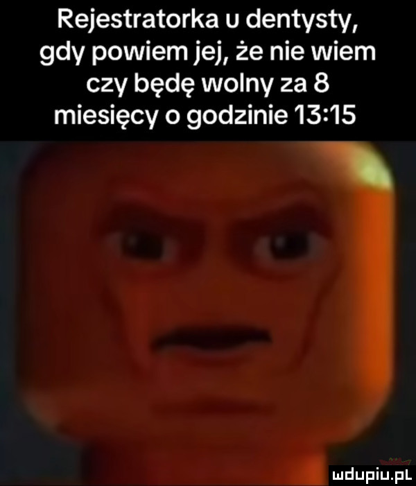 rejestratorka u dentysty gdy powiem jej że nie wiem czy będę wolny za   miesięcy o godzinie       i