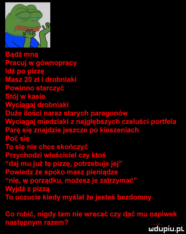 bądź mną pracuj w gównopracy idź po pizzę masz    zl i drobniaki powinno starczyć stój w kasie wyciągaj drobniaki duże ilości naraz starych paragonów wyciąga miedziaki z najgłębszych czeluści portfela parę się znajdzie jeszcze po kieszeniach poi się to się nie chce skończyć przychodzi właściciel czy ktoś njaj mu już tę pizzę potrzebuje jej powiedz że spoko masz pieniądze nie w porządku. możesz je zatrzymać wyjdź z pizza to uczucie kiedy myślal że jesteś bezdomny co robić nigdy tam nie wracać czy dać mu napiwek następnym razem. mduplu pl