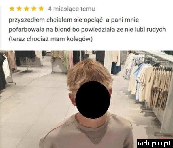m espace temu przyszedłem chciałem sie obciąć a pani mnie pofarbowala na blond bo powiedziala ze nie lubi rudych teraz chociaż mam kolegów mdupiifﬁl