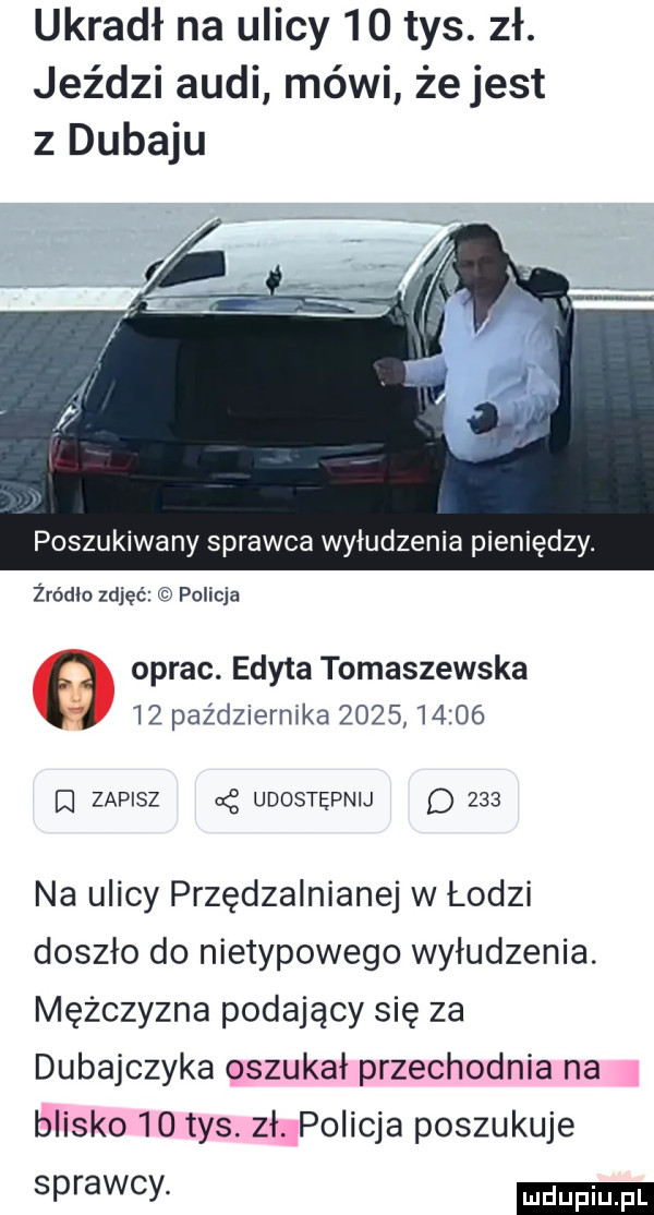 ukradł na ulicy    tys. zł. jeździ audi mówi żejest z dubaju poszukiwany sprawca wyłudzenia pieniędzy. żródło zdjęć policja oprac. edyta tomaszewska    października            q zapisz cę udostępnij d     na ulicy przędzalnianej w łodzi doszło do nietypowego wyłudzenia. mężczyzna podający się za dubajczyka oszukał przechodnia na blisko    tys. zł policja poszukuje sprawcy