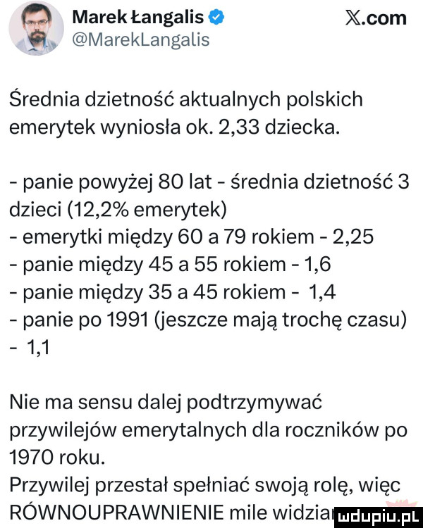 ﬂ marek łangalis o x oćm ql mareklangalis srednia dzietność aktualnych polskich emerytek wyniosła ok.      dziecka. panie powyżej    lat średnia dzietność   dzieci     emerytek emerytki między    a    rokiem      panie między    a    rokiem     panie między    a    rokiem     panie po      jeszcze mają trochę czasu     nie ma sensu dalej podtrzymywać przywilejów emerytalnych dla roczników po      roku. przywilej przestał spełniać swoją rolę więc równouprawnienie mile wódzia