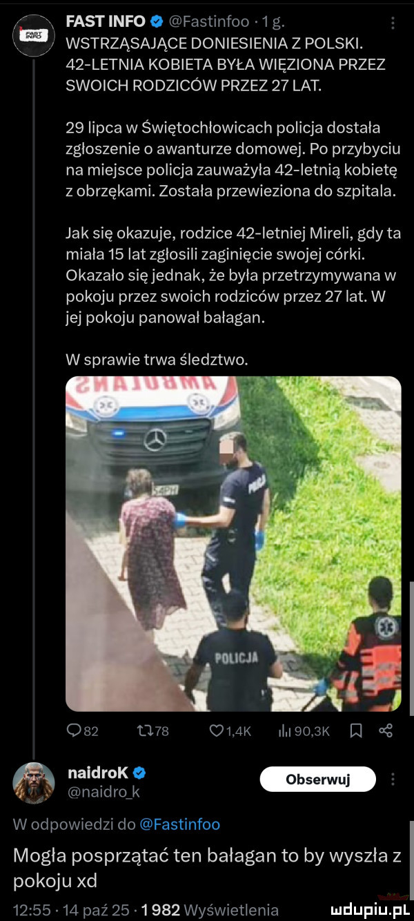 f fast info fastihfoo   g. fuj wstrząsające doniesienia z polski.    letnia kobieta była więziona przez swoich rodziców przez    lat.    lipca w świętochłowicach policja dostała zgłoszenie o awanturze domowej. po przybyciu na miejsce policja zauważyła    ietnią kobietę z obrzękami. została przewieziona do szpitala. jak się okazuje rodzice    istniej mireli gdy ta miała    lat zgłosili zaginięcie swojej córki. okazalo sięjednak że była przetrzymywana w pokoju przez swoich rodziców przez    lat. w jej pokoju panował bałagan. w sprawie trwa śledztwo.          ci m il  o  k ﬂ. naidrofk w odpowiedzi do mogła posprzątać ten bałagan to by wyszła z pokoju xd          paz        wyświetlenia