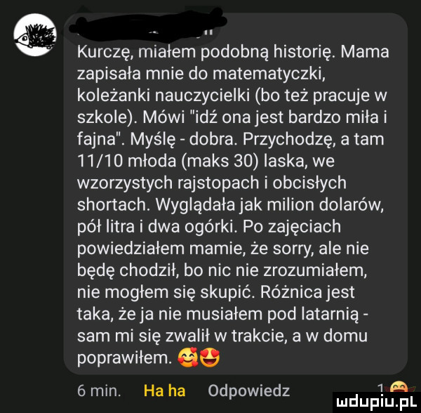kurczę miałem podobną historię mama zapisała mnie do matematyczki koleżanki nauczycielki bo też pracuje w szkole. mówi idź ona jest bardzo mila i fajna. myślę dobra. przychodzę a tam       mloda maks    laska we wzorzystych rajstopach i obcisłych skonach. wyglądała jak milion dolarów pól litra i dwa ogórki. po zajęciach powiedzialem mamie że sorry ale nie będę chodzil bo nic nie zrozumialem nie moglem się skupić. różnica jest taka żela nie musialem pod latarnią sam mi się zwalil w trakcie a w domu poprawiłem. gq   a   min. ha ha odpowiedz
