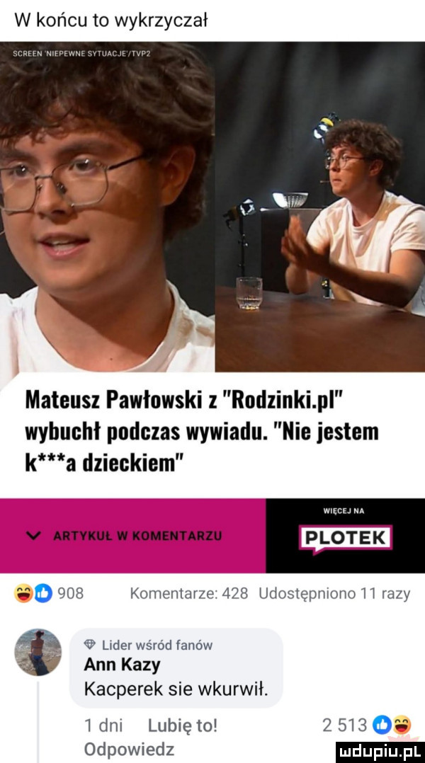 w końcu to wykrzyczał mnmmm w mateusz pawłowski l rodzinki pl wybuchł podczas wywiadu. nie jestem k a dzieckiem w. v uwm w xoumnnzu m   o     komemarze.     udostępmono h razy. lwderwśród fanów ann kozy kacperek sie wkurwił.  dm lubię to         odpowiedz