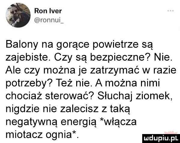 ron iber momnli   balony na gorące powietrze są zajebiste. czy są bezpieczne nie. ale czy można je zatrzymać w razie potrzeby też nie. a można nimi chociaż sterować słuchaj ziomek nigdzie nie zalecisz z taką negatywną energią włącza miotacz ognia