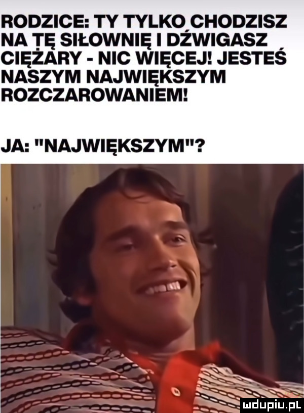 odzice ty tylko chodzisz a tę siłownię i dzwigasz ciężary nic więcej jesteś aszym największym odczarowaniem ja największym