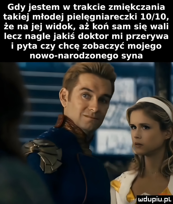 gdy jestem w trakcie zmiękczania takiej młodej pielęgniareczki       że na jej widok aż koń sam się wali lecz nagle jakiś doktor mi przerywa i pyta czy chcę zobaczyć mojego nowo narodzonego syna. g v liidupiupl