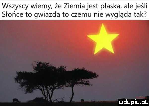 wszyscy wiemy że ziemia jest płaska alejeśli słońce to gwiazda to czemu nie wygląda tak