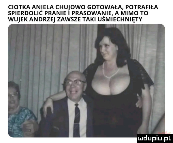 ciotka aniela chujowo gotowała potrafiła spierdolic pranie i prasowanie a mimo to wujekandrzej zawsze taki uśmiechnięty