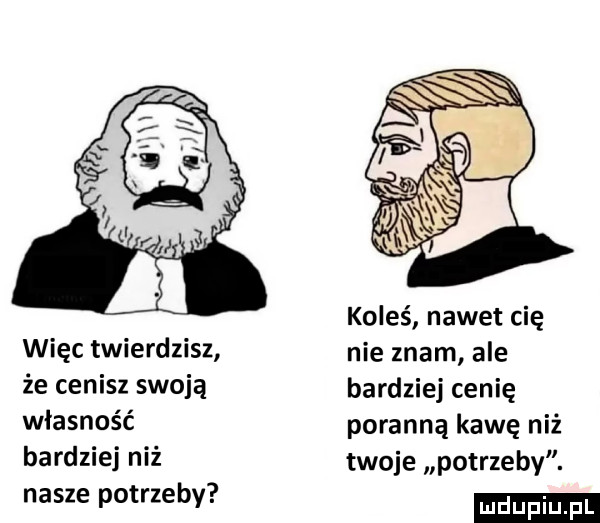 koleś nawet cię więc twierdzisz nie znam ale że cenisz swoją bardziej cenię własność poranną kawę niż bardziej niż twoje potrzeby. nasze potrzeby