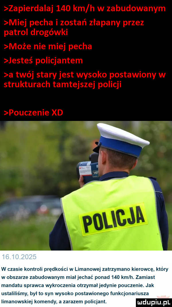 w czaple kontroll prędkoścl w leonowe zatrzymano klarowcę. który w obszarze zabudowanym mcal jechać ponad     kmlh. zamiast mandatu sprawca wykroczenia otrzymanedynle pouczenie. jak ustaliliśmy byl lo syn wysoko postawionego funkcjonariusza iimanowskiej komendy. a zarazem policjant. uldupiu ll