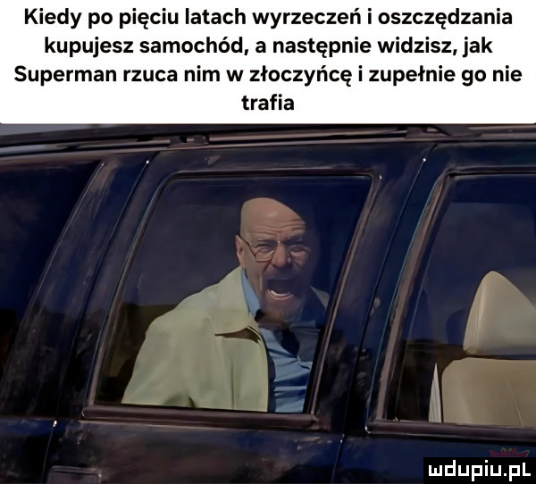kiedy po pięciu latach wyrzeczeń i oszczędzania kupujesz samochód a następnie widzisz jak superman rzuca nim w złoczyńcę i zupełnie go nie trafia   ą