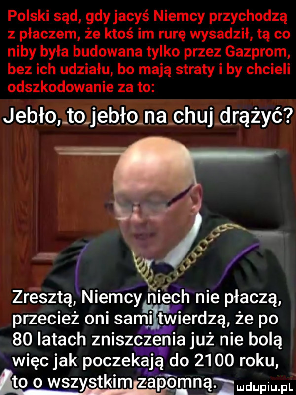 polski sąd gdy jacyś niemcy przychodzą z płaczem że ktoś im rurę wysadził tą co niby była budowana tylko przez gazprom bez ich udziału bo mają straty i by chcieli odszkodowanie za to jeb ło to j ebł o na chuj drążyć vv w zresztą niemcy niech nie płaczą przecież oni sami twierdzą że po    latach zniszczenia już nie bolą więc jak poczekają do      roku to o wszystkimlzapomna pm. l